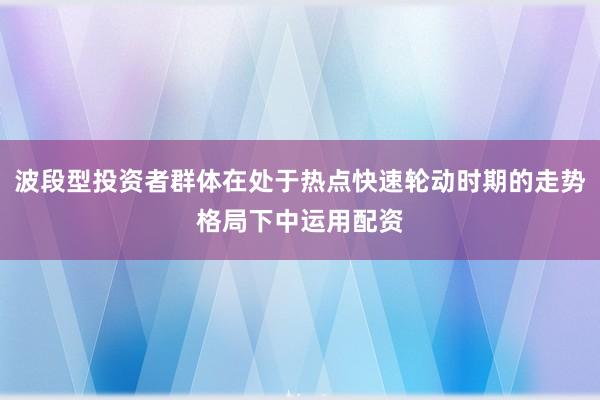 波段型投资者群体在处于热点快速轮动时期的走势格局下中运用配资