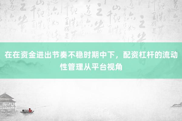 在在资金进出节奏不稳时期中下，配资杠杆的流动性管理从平台视角