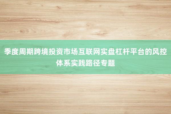 季度周期跨境投资市场互联网实盘杠杆平台的风控体系实践路径专题