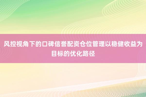 风控视角下的口碑信誉配资仓位管理以稳健收益为目标的优化路径