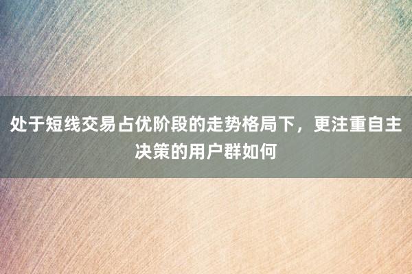 处于短线交易占优阶段的走势格局下,更注重自主决策的用户群如何