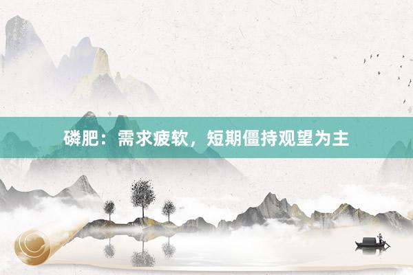 磷肥：需求疲软，短期僵持观望为主