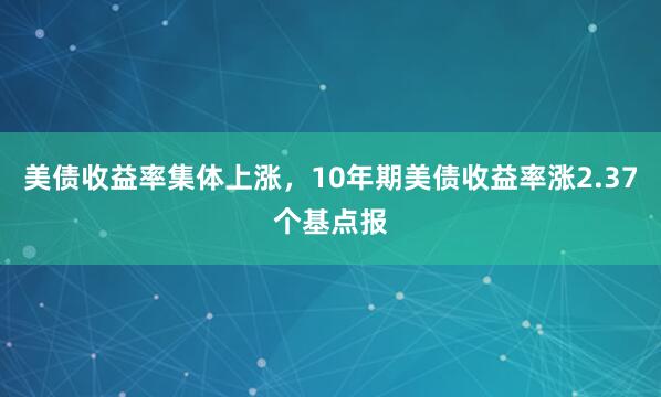 美债收益率集体上涨，10年期美债收益率涨2.37个基点报