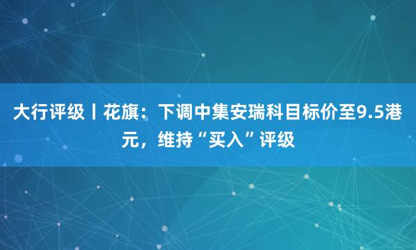大行评级丨花旗：下调中集安瑞科目标价至9.5港元，维持“买入”评级