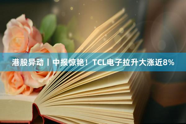 港股异动丨中报惊艳！TCL电子拉升大涨近8%