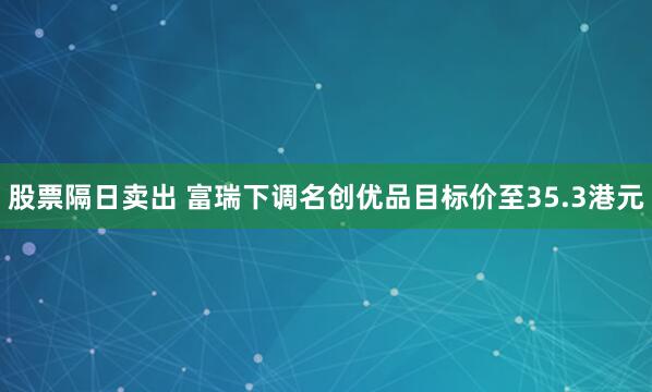 股票隔日卖出 富瑞下调名创优品目标价至35.3港元