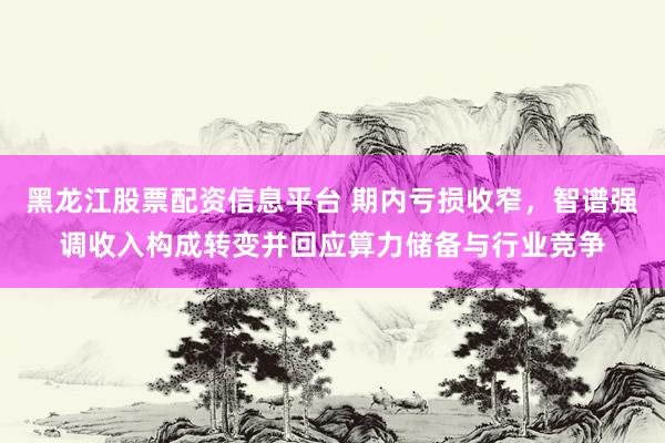 黑龙江股票配资信息平台 期内亏损收窄，智谱强调收入构成转变并回应算力储备与行业竞争