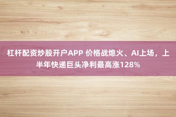 杠杆配资炒股开户APP 价格战熄火、AI上场，上半年快递巨头净利最高涨128%