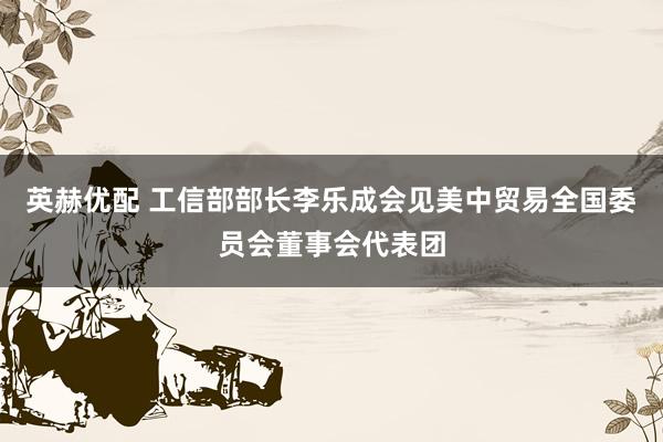 英赫优配 工信部部长李乐成会见美中贸易全国委员会董事会代表团