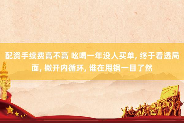 配资手续费高不高 吆喝一年没人买单, 终于看透局面, 撇开内循环, 谁在甩锅一目了然