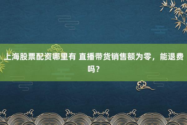 上海股票配资哪里有 直播带货销售额为零，能退费吗？