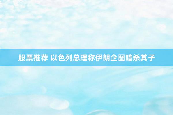 股票推荐 以色列总理称伊朗企图暗杀其子