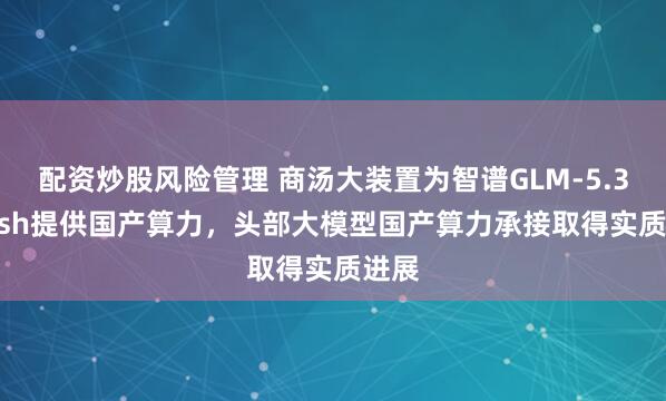 配资炒股风险管理 商汤大装置为智谱GLM-5.3-Flash提供国产算力，头部大模型国产算力承接取得实质进展