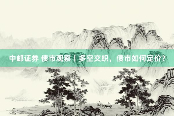 中邮证券 债市观察丨多空交织，债市如何定价？
