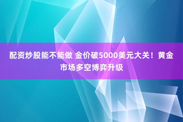 配资炒股能不能做 金价破5000美元大关！黄金市场多空博弈升级