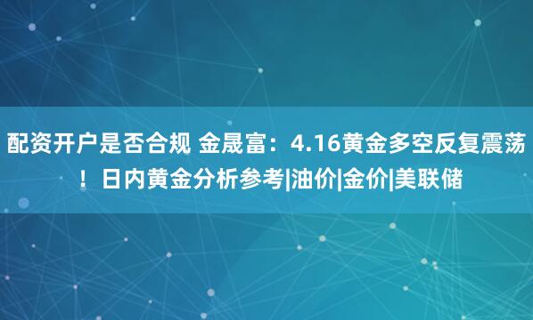 配资开户是否合规 金晟富：4.16黄金多空反复震荡 ！日内黄金分析参考|油价|金价|美联储