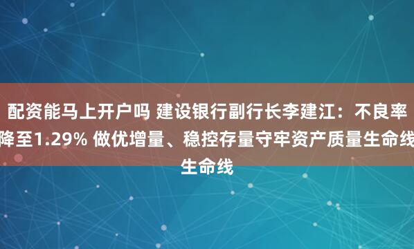 配资能马上开户吗 建设银行副行长李建江：不良率降至1.29% 做优增量、稳控存量守牢资产质量生命线