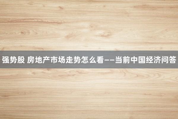 强势股 房地产市场走势怎么看——当前中国经济问答