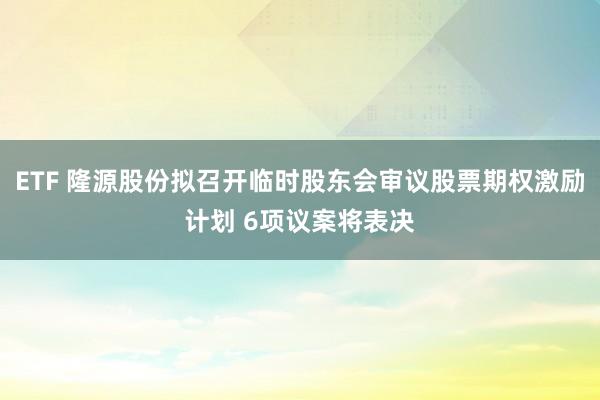 ETF 隆源股份拟召开临时股东会审议股票期权激励计划 6项议案将表决