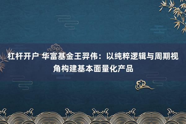 杠杆开户 华富基金王羿伟：以纯粹逻辑与周期视角构建基本面量化产品