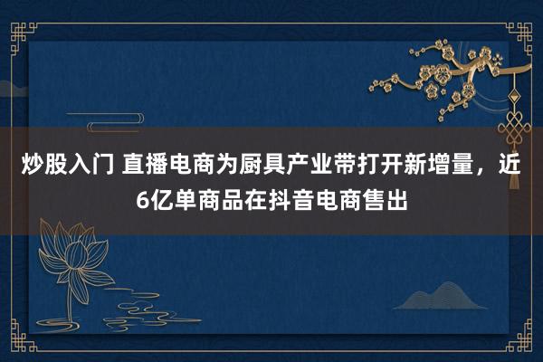 炒股入门 直播电商为厨具产业带打开新增量，近6亿单商品在抖音电商售出