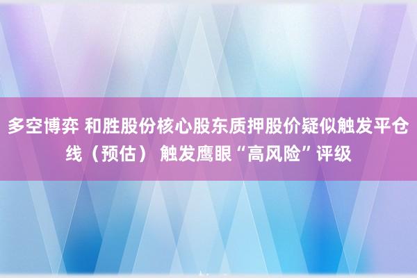 多空博弈 和胜股份核心股东质押股价疑似触发平仓线（预估） 触发鹰眼“高风险”评级