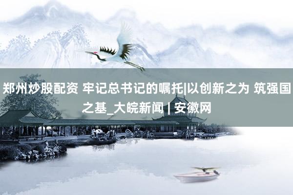郑州炒股配资 牢记总书记的嘱托|以创新之为 筑强国之基_大皖新闻 | 安徽网