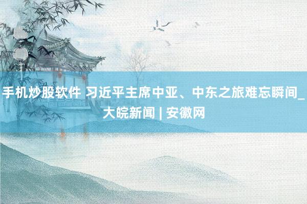 手机炒股软件 习近平主席中亚、中东之旅难忘瞬间_大皖新闻 | 安徽网