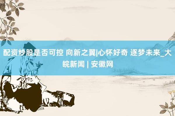 配资炒股是否可控 向新之翼|心怀好奇 逐梦未来_大皖新闻 | 安徽网