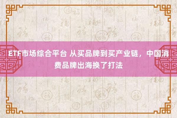 ETF市场综合平台 从买品牌到买产业链，中国消费品牌出海换了打法