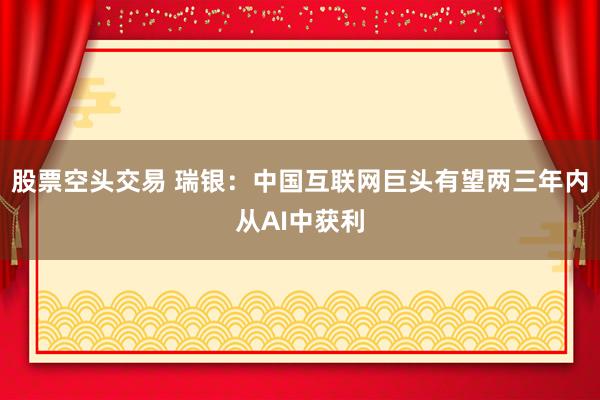 股票空头交易 瑞银：中国互联网巨头有望两三年内从AI中获利