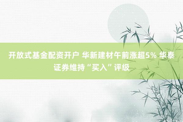 开放式基金配资开户 华新建材午前涨超5% 华泰证券维持“买入”评级
