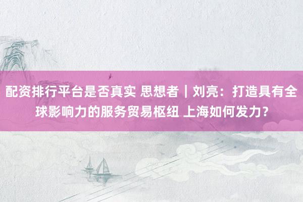 配资排行平台是否真实 思想者｜刘亮：打造具有全球影响力的服务贸易枢纽 上海如何发力？