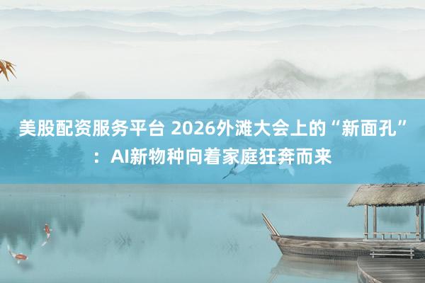 美股配资服务平台 2026外滩大会上的“新面孔”：AI新物种向着家庭狂奔而来