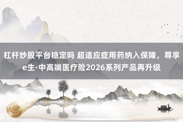 杠杆炒股平台稳定吗 超适应症用药纳入保障，尊享e生·中高端医疗险2026系列产品再升级