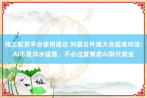线上配资平台使用建议 刘震云外滩大会圆桌对话：AI不是洪水猛兽，不必过度焦虑AI取代就业