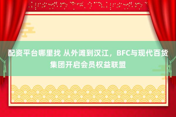 配资平台哪里找 从外滩到汉江，BFC与现代百货集团开启会员权益联盟