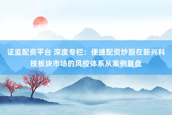 证监配资平台 深度专栏：便捷配资炒股在新兴科技板块市场的风控体系从案例复盘