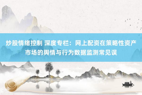 炒股情绪控制 深度专栏：网上配资在策略性资产市场的舆情与行为数据监测常见误