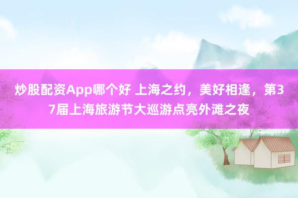 炒股配资App哪个好 上海之约，美好相逢，第37届上海旅游节大巡游点亮外滩之夜
