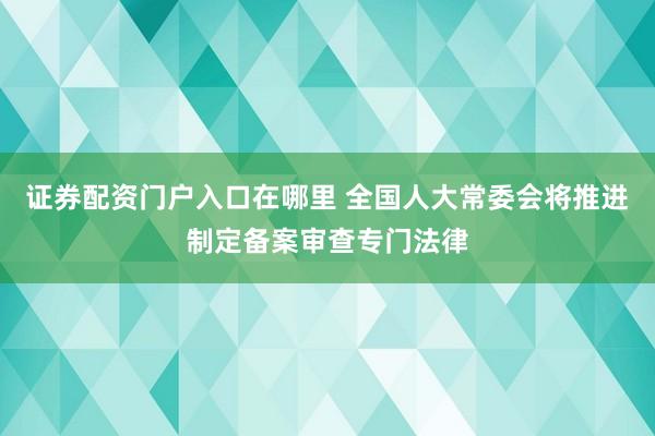 证券配资门户入口在哪里 全国人大常委会将推进制定备案审查专门法律