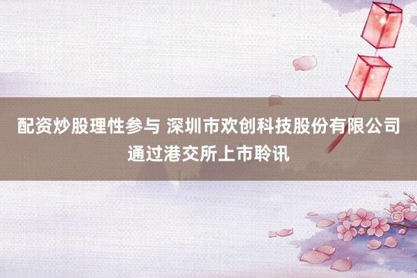 配资炒股理性参与 深圳市欢创科技股份有限公司通过港交所上市聆讯