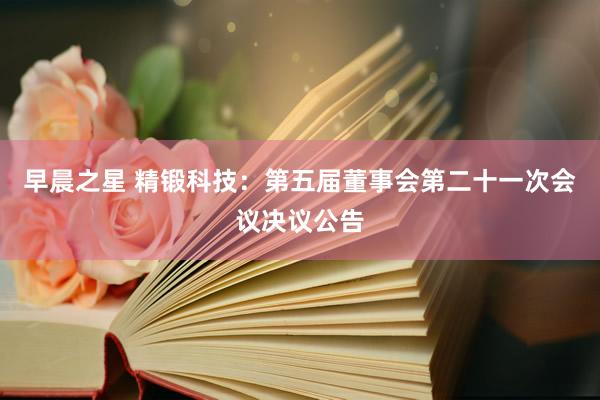 早晨之星 精锻科技：第五届董事会第二十一次会议决议公告
