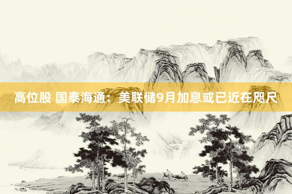 高位股 国泰海通:美联储9月加息或已近在咫尺