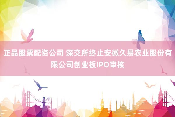 正品股票配资公司 深交所终止安徽久易农业股份有限公司创业板IPO审核