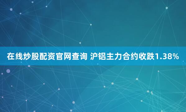 在线炒股配资官网查询 沪铝主力合约收跌1.38%