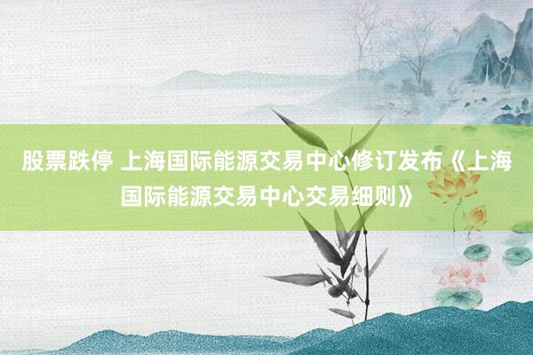 股票跌停 上海国际能源交易中心修订发布《上海国际能源交易中心交易细则》