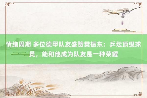 情绪周期 多位德甲队友盛赞樊振东：乒坛顶级球员，能和他成为队友是一种荣耀