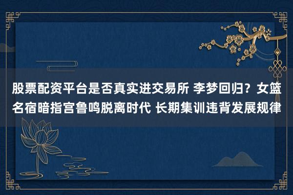 股票配资平台是否真实进交易所 李梦回归？女篮名宿暗指宫鲁鸣脱离时代 长期集训违背发展规律