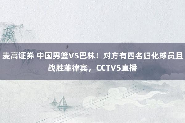 麦高证券 中国男篮VS巴林！对方有四名归化球员且战胜菲律宾，CCTV5直播